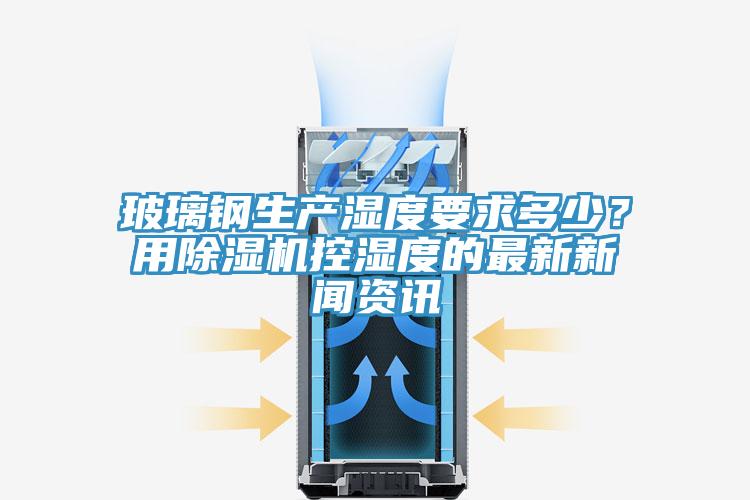 玻璃鋼生產濕度要求多少？用除濕機控濕度的最新新聞資訊