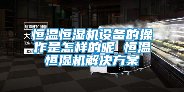 恒溫恒濕機設備的操作是怎樣的呢 恒溫恒濕機解決方案